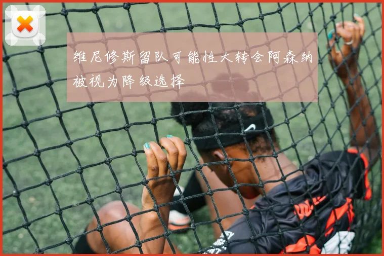 维尼修斯留队可能性大转会阿森纳被视为降级选择