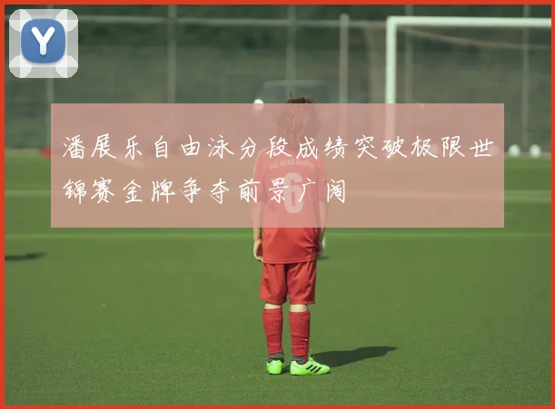 潘展乐自由泳分段成绩突破极限世锦赛金牌争夺前景广阔
