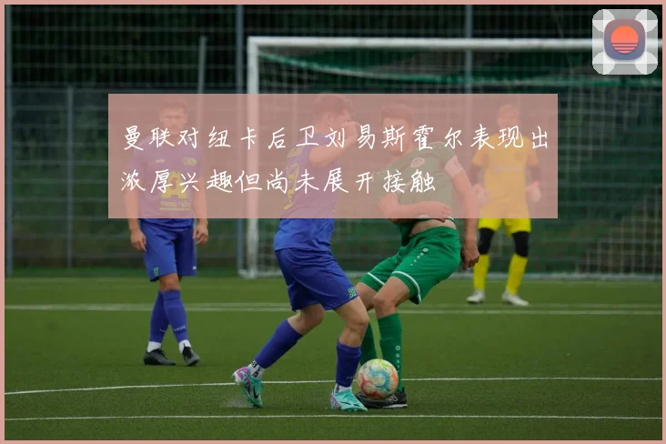曼联对纽卡后卫刘易斯霍尔表现出浓厚兴趣但尚未展开接触