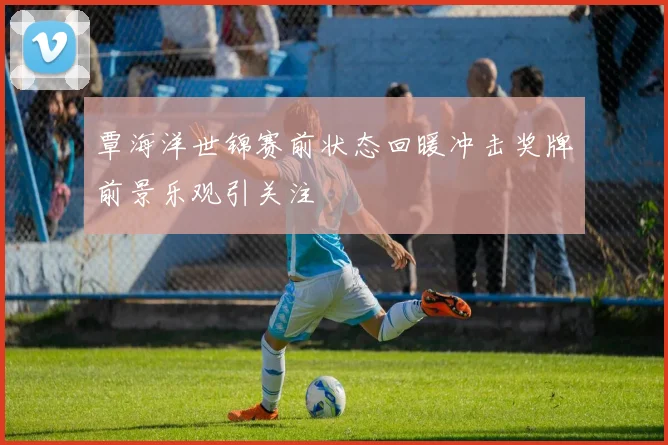 覃海洋世锦赛前状态回暖冲击奖牌前景乐观引关注